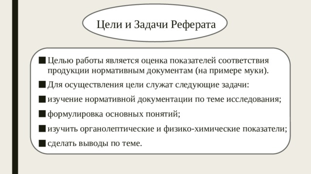 Цели и Задачи Реферата Целью работы является оценка показателей соответствия продукции нормативным документам (на примере муки). Для осуществления цели служат следующие задачи: изучение нормативной документации по теме исследования; формулировка основных понятий; изучить органолептические и физико-химические показатели; сделать выводы по теме. 