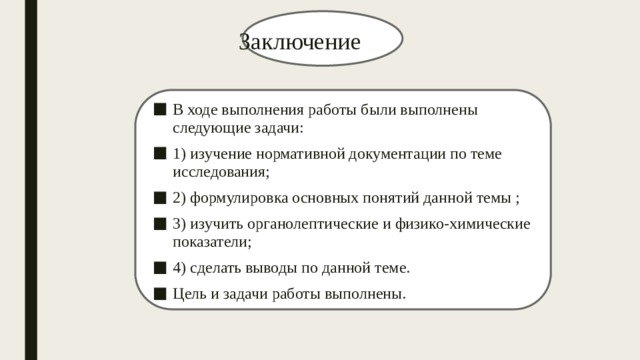  Заключение В ходе выполнения работы были выполнены следующие задачи: 1) изучение нормативной документации по теме исследования; 2) формулировка основных понятий данной темы ; 3) изучить органолептические и физико-химические показатели; 4) сделать выводы по данной теме. Цель и задачи работы выполнены. 