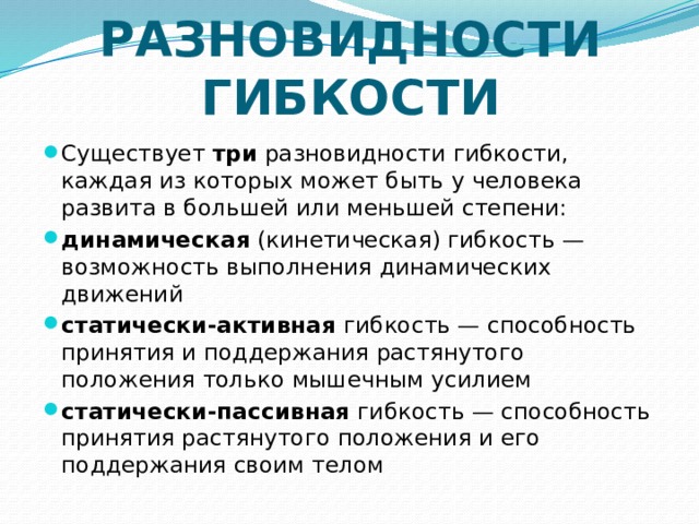 РАЗНОВИДНОСТИ ГИБКОСТИ Существует три разновидности гибкости, каждая из которых может быть у человека развита в большей или меньшей степени: динамическая (кинетическая) гибкость — возможность выполнения динамических движений статически-активная гибкость — способность принятия и поддержания растянутого положения только мышечным усилием статически-пассивная гибкость — способность принятия растянутого положения и его поддержания своим телом 