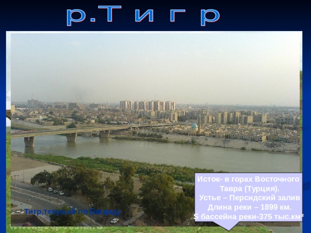    Исток- в горах Восточного  Тавра (Турция).  Устье – Персидский залив  Длина реки – 1899 км. S бассейна реки-375 тыс.км ²  Тигр в верхнем течении Тигр,текущий по Багдаду 