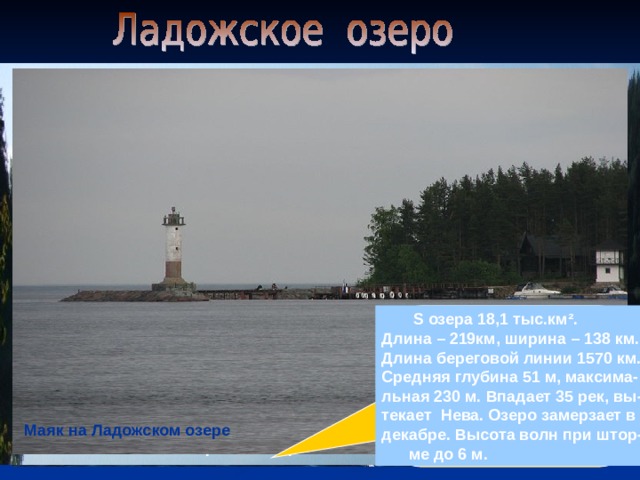  S озера 18,1 тыс.км ² . Длина – 219км, ширина – 138 км. Длина береговой линии 1570 км. Средняя глубина 51 м, максима- льная 230 м. Впадает 35 рек, вы- текает Нева. Озеро замерзает в декабре. Высота волн при штор-  ме до 6 м. Ладожское озеро Маяк на Ладожском озере Вид с крепости Орешек В районе Сортавалы 