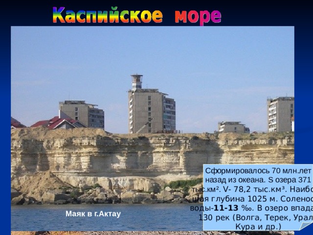 Каспийское море Сформировалось 70 млн.лет назад из океана. S озера 371 тыс.км ² . V - 78,2 тыс.км ³ . Наиболь шая глубина 1025 м. Соленость воды- 11-13 ‰. В озеро впадают 130 рек (Волга, Терек, Урал, Кура и др.) Залив Кара - Богаз - Гол Маяк в г.Актау Дельта Волги Побережье Каспийского моря 