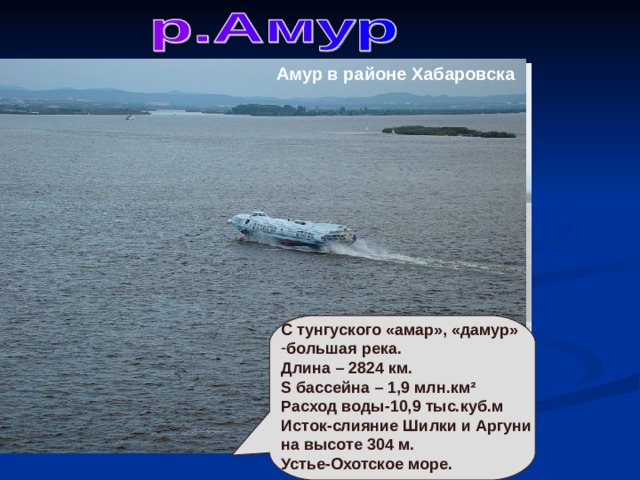 Амур в районе Хабаровска С тунгуского «амар», «дамур» большая река. Длина – 2824 км. S бассейна – 1,9 млн.км ² Расход воды-10,9 тыс.куб.м Исток-слияние Шилки и Аргуни на высоте 304 м. Устье-Охотское море. р.Амур в Хабаровске 
