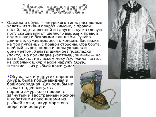 Одежда и обувь — амурского типа: распашные халаты из ткани покроя кимоно, с правой полой, надставленной из другого куска (левую полу скашивали от шейного выреза к правой подмышке) и боковыми клиньями. Рукава длинные, суживающиеся к концам. Застежка на три пуговицы с правой стороны. Оба борта, шейный вырез, подол и полы украшали орнаментом. Халаты шили без подкладки (покто), на подкладке (каптима) , зимний — на вате (хокто) , на лисьем меху (сулякима тэггэ) , из собачьих шкур мехом наружу (эруэ), женские — из рыбьей кожи (умами, уккэди)  Обувь, как и у других народов Амура, была поршневидная и башмаковидная. Для ходьбы на лыжах надевали унты — поршни амурского покроя с загнутым и заостренным носком и короткими голенищами из рыбьей кожи, шкур морского зверя или ровдуги 