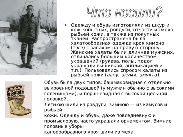 Одежду и обувь изготовляли из шкур и кож копытных, ровдуги, отчасти из меха, рыбьей кожи, а также из покупных тканей. Распространена была халатообразная одежда кроя кимоно ( тэгэ ) с запахом на правую сторону. Женские халаты были длиннее мужских, отличались большим количеством украшений (рукава, полы, подол украшали вышивкой, аппликацией и т.п.). Пользовались спросом халаты из рыбьей кожи ( аану, акуми, амукта ).  Обувь была двух типов: башмаковидная с отдельно выкроенной подошвой (у мужчин обычно с высокими голенищами), и поршневидная с высокой цельной головкой. Летнюю шили из ровдуги, зимнюю — из камусов и рыбьей кожи. Одежду и обувь, даже повседневную и промысловую, часто украшали орнаментом. Зимние головные уборы капорообразного кроя шили из меха. 