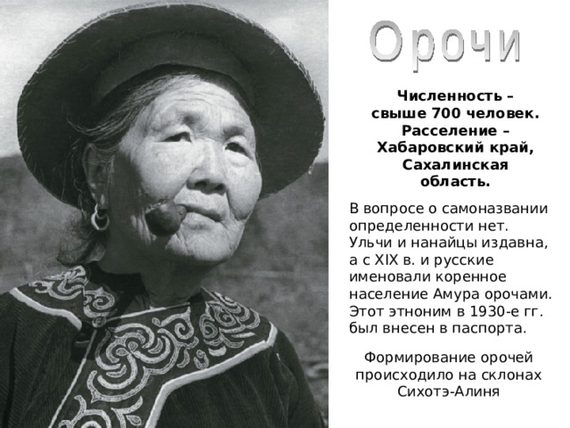 Численность – свыше 700 человек. Расселение – Хабаровский край, Сахалинская область.  В вопросе о самоназвании определенности нет. Ульчи и нанайцы издавна, а с XIX в. и русские именовали коренное население Амура орочами. Этот этноним в 1930-е гг. был внесен в паспорта. Формирование орочей происходило на склонах Сихотэ-Алиня 