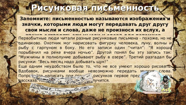 Рисунковая письменность Запомните: письменностью называются изображения и значки, которыми люди могут передавать друг другу свои мысли и слова, даже не произнося их вслух, а также оставлять эти мысли и слова для потомков. Первобытные люди читали разные рисунковые письмена - похоже, но не одинаково. Охотник мог нарисовать фигурку человека, луну, волны и рыбу с гарпуном в боку. Но его записи один “читал”: “Я хорошо порыбачил на реке вчера ночью”. Другой понял бы эту запись так: “Мужчины в полнолуние добывают рыбу в озере”. Третий разгадал бы рисунки: “Весь месяц надо добывать щук!” Еще одним неудобством было то, что не все умеют хорошо рисовать. Вдобавок, рисунками вообще невозможно передать многие слова. Попробуйте написать при помощи рисунков первое предложение этого рассказа. Навряд ли у вас что-то получится. 