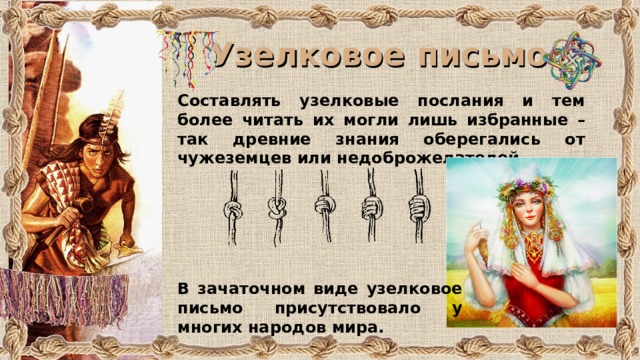 Узелковое письмо Составлять узелковые послания и тем более читать их могли лишь избранные – так древние знания оберегались от чужеземцев или недоброжелателей. В зачаточном виде узелковое письмо присутствовало у многих народов мира. 