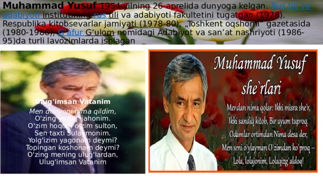 Muhammad Yusuf 1954-yilning 26-aprelida dunyoga kelgan.  Rus tili  va  adabiyoti  institutining   rus  tili  va adabiyoti fakultetini tugatgan (1978). Respublika kitobsevarlar jamiyati (1978-80), „Toshkent oqshomi“ gazetasida (1980-1986),  Gʻafur  Gʻulom  nomidagi Adabiyot va sanʼat nashriyoti (1986-95)da turli lavozimlarda ishlagan     Ulug'imsan Vatanim Men dunyoni nima qildim,  O'zing yorug' jahonim.  O'zim hoqon, o'zim sulton,  Sen taxti Sulaymonim.  Yolg'izim yagonam deymi?  Topingan koshonam deymi?  O'zing mening ulug'lardan,  Ulug'imsan Vatanim 