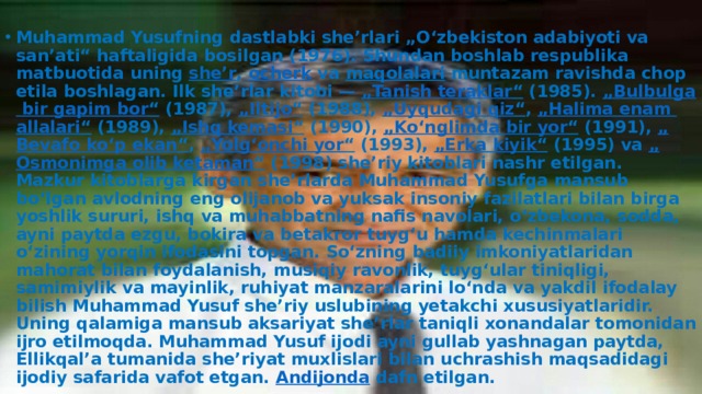  Muhammad Yusufning dastlabki sheʼrlari „Oʻzbekiston adabiyoti va sanʼati“ haftaligida bosilgan (1976). Shundan boshlab respublika matbuotida uning  sheʼr ,  ocherk  va  maqolalari  muntazam ravishda chop etila boshlagan. Ilk sheʼrlar kitobi —  „ Tanish  teraklar “  (1985).  „ Bulbulga  bir  gapim  bor “  (1987),  „ Iltijo “  (1988),  „ Uyqudagi  qiz “ ,  „Halima enam  allalari “  (1989),  „ Ishq  kemasi “  (1990),  „ Koʻnglimda  bir  yor “  (1991),  „ Bevafo  koʻp  ekan “ ,  „ Yolgʻonchi  yor “  (1993),  „Erka kiyik “  (1995) va  „ Osmonimga  olib  ketaman “  (1998) sheʼriy kitoblari nashr etilgan. Mazkur kitoblarga kirgan sheʼrlarda Muhammad Yusufga mansub boʻlgan avlodning eng olijanob va yuksak insoniy fazilatlari bilan birga yoshlik sururi, ishq va muhabbatning nafis navolari, oʻzbekona, sodda, ayni paytda ezgu, bokira va betakror tuygʻu hamda kechinmalari oʻzining yorqin ifodasini topgan. Soʻzning badiiy imkoniyatlaridan mahorat bilan foydalanish, musiqiy ravonlik, tuygʻular tiniqligi, samimiylik va mayinlik, ruhiyat manzaralarini loʻnda va yakdil ifodalay bilish Muhammad Yusuf sheʼriy uslubining yetakchi xususiyatlaridir. Uning qalamiga mansub aksariyat sheʼrlar taniqli xonandalar tomonidan ijro etilmoqda. Muhammad Yusuf ijodi ayni gullab yashnagan paytda, Ellikqalʼa tumanida sheʼriyat muxlislari bilan uchrashish maqsadidagi ijodiy safarida vafot etgan.  Andijonda  dafn etilgan. 