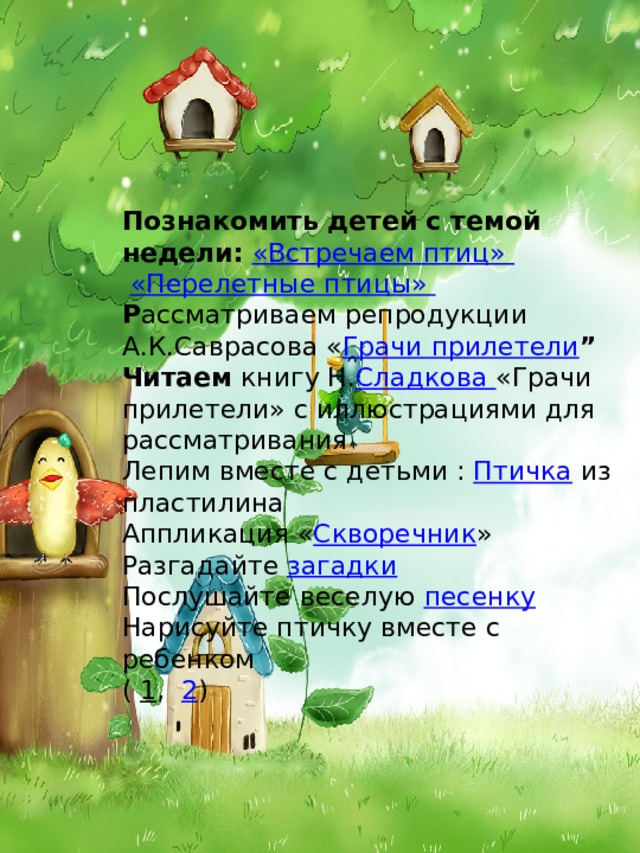 Познакомить детей с темой недели:  «Встречаем птиц»    «Перелетные птицы»   Р ассматриваем репродукции А.К.Саврасова « Грачи прилетели ” Читаем книгу Н. Сладкова «Грачи прилетели» с иллюстрациями для рассматривания Лепим вместе с детьми : Птичка из пластилина Аппликация « Скворечник »  Разгадайте загадки   Послушайте веселую песенку Нарисуйте птичку вместе с ребенком ( 1 ,  2 ) 