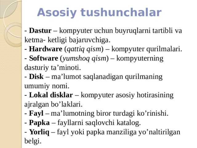 Asosiy tushunchalar - Dastur – kompyuter uchun buyruqlarni tartibli va ketma- ketligi bajaruvchiga. - Hardware ( qattiq qism ) – kompyuter qurilmalari. - Software ( yumshoq qism ) – kompyuterning dasturiy ta’minoti. - Disk – ma’lumot saqlanadigan qurilmaning umumiy nomi. - Lokal  disklar – kompyuter asosiy hotirasining ajralgan bo’laklari. - Fayl – ma’lumotning biror turdagi ko’rinishi. - Papka – fayllarni saqlovchi katalog. - Yorliq – fayl yoki papka manziliga yo’naltirilgan belgi. 