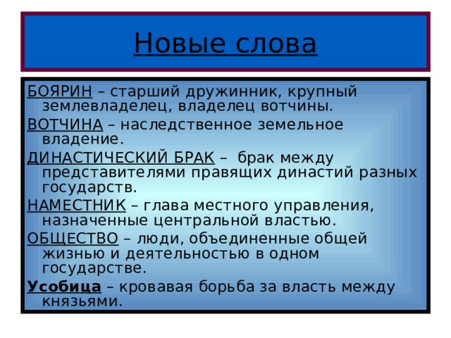 Новые слова БОЯРИН – старший дружинник, крупный землевладелец, владелец вотчины. ВОТЧИНА – наследственное земельное владение. ДИНАСТИЧЕСКИЙ БРАК – брак между представителями правящих династий разных государств. НАМЕСТНИК – глава местного управления, назначенные центральной властью. ОБЩЕСТВО – люди, объединенные общей жизнью и деятельностью в одном государстве. Усобица – кровавая борьба за власть между князьями. 
