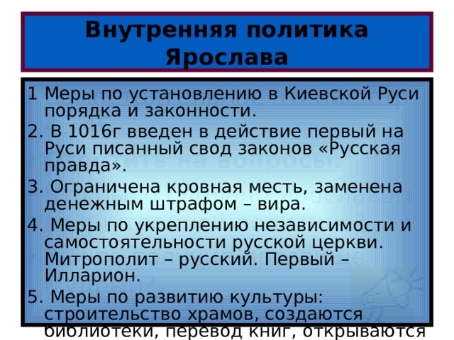 Внутренняя политика Ярослава 1 Меры по установлению в Киевской Руси порядка и законности. 2. В 1016г введен в действие первый на Руси писанный свод законов «Русская правда». 3. Ограничена кровная месть, заменена денежным штрафом – вира. 4. Меры по укреплению независимости и самостоятельности русской церкви. Митрополит – русский. Первый – Илларион. 5. Меры по развитию культуры: строительство храмов, создаются библиотеки, перевод книг, открываются школы. Самостоятельное чтение стр 45-46 Ответить на вопросы: Что было сделано Ярославом во внутренней политике? За что получил прозвище Мудрый? 