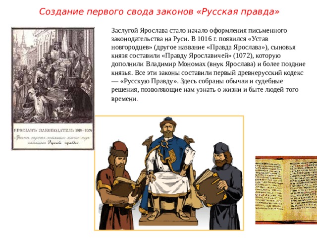 Создание первого свода законов «Русская правда» Заслугой Ярослава стало начало оформления письменного законодательства на Руси. В 1016 г. появился «Устав новгородцев» (другое название «Правда Ярослава»), сыновья князя составили «Правду Ярославичей» (1072), которую дополнили Владимир Мономах (внук Ярослава) и более поздние князья. Все эти законы составили первый древнерусский кодекс — «Русскую Правду». Здесь собраны обычаи и судебные решения, позволяющие нам узнать о жизни и быте людей того времени .  