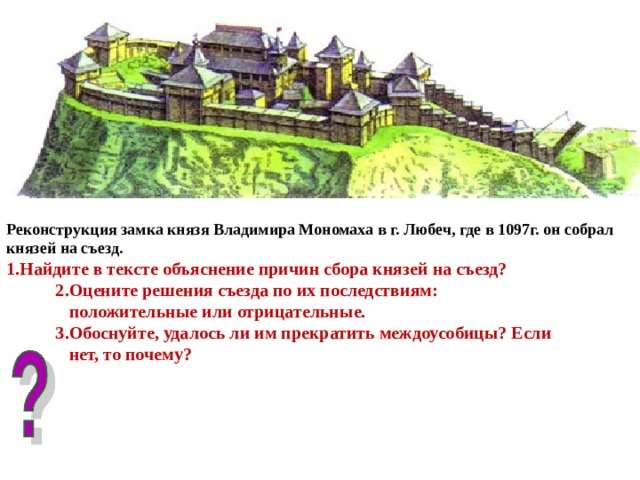 Реконструкция замка князя Владимира Мономаха в г. Любеч, где в 1097г. он собрал князей на съезд.  1.Найдите в тексте объяснение причин сбора князей на съезд?  2.Оцените решения съезда по их последствиям:  положительные или отрицательные.  3.Обоснуйте, удалось ли им прекратить междоусобицы? Если  нет, то почему? 