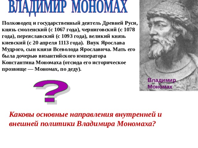 Полководец и государственный деятель Древней Руси, князь смоленский (с 1067 года), черниговский (с 1078 года), переяславский (с 1093 года), великий князь киевский (с 20 апреля 1113 года). Внук Ярослава Мудрого, сын князя Всеволода Ярославича. Мать его была дочерью византийского императора Константина Мономаха (отсюда его историческое прозвище — Мономах, по деду).   Владимир Мономах Каковы основные направления внутренней и внешней политики Владимира Мономаха? 
