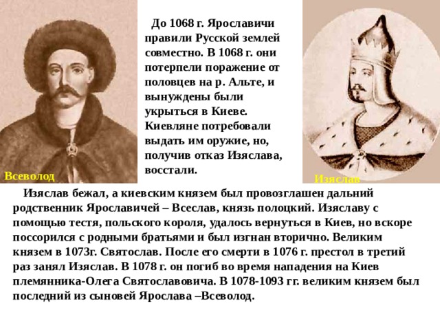  До 1068 г. Ярославичи правили Русской землей совместно. В 1068 г. они потерпели поражение от половцев на р. Альте, и вынуждены были укрыться в Киеве. Киевляне потребовали выдать им оружие, но, получив отказ Изяслава, восстали. Всеволод Изяслав  Изяслав бежал, а киевским князем был провозглашен дальний родственник Ярославичей – Всеслав, князь полоцкий. Изяславу с помощью тестя, польского короля, удалось вернуться в Киев, но вскоре поссорился с родными братьями и был изгнан вторично. Великим князем в 1073г. Святослав. После его смерти в 1076 г. престол в третий раз занял Изяслав. В 1078 г. он погиб во время нападения на Киев племянника-Олега Святославовича. В 1078-1093 гг. великим князем был последний из сыновей Ярослава –Всеволод. 