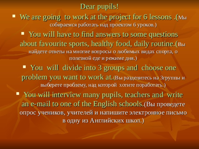 Dear pupils! We are going to work at the project for 6 lessons .( Мы собираемся работать над проектом 6 уроков.) You will have to find answers to some questions about favourite sports, healthy food, daily routine. ( Вы  найдете ответы на многие вопросы о любимых видах спорта, о полезной еде и режиме дня.) You will divide into 3 groups and choose one problem you want to work at. ( Вы разделитесь на 3группы и выберете проблему, над которой хотите поработать.) You will interview many pupils, teachers and write an e-mail to one of the English schools . (Вы проведете опрос учеников, учителей и напишите электронное письмо в одну из Английских школ.) 