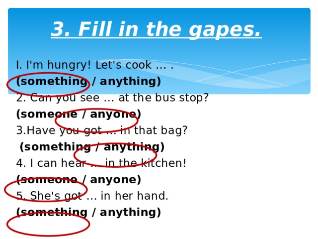 3. Fill in the gapes. I. I'm hungry! Let's cook … . (something / anything) 2. Can you see … at the bus stop? (someone / anyone) 3.Have you got … in that bag?  (something / anything) 4. I can hear … in the kitchen! (someone / anyone) 5. She's got … in her hand. (something / anything) 