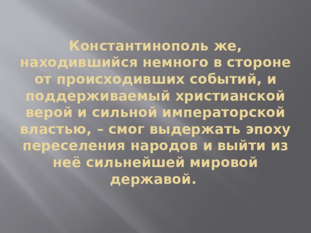Константинополь же, находившийся немного в стороне от происходивших событий, и поддерживаемый христианской верой и сильной императорской властью, – смог выдержать эпоху переселения народов и выйти из неё сильнейшей мировой державой. 