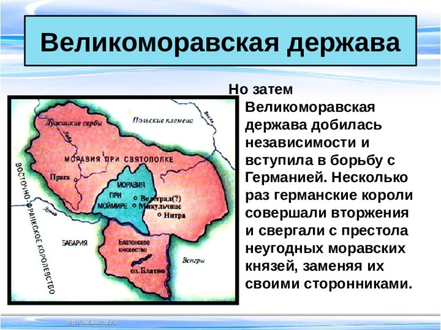 Великоморавская держава Но затем Великоморавская держава добилась независимости и вступила в борьбу с Германией. Несколько раз германские короли совершали вторжения и свергали с престола неугодных моравских князей, заменяя их своими сторонниками.  