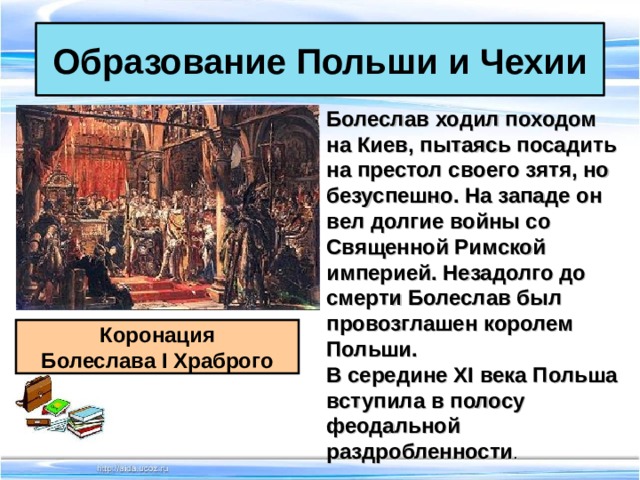 Образование Польши и Чехии Болеслав ходил походом на Киев, пытаясь посадить на престол своего зятя, но безуспешно. На западе он вел долгие войны со Священной Римской империей. Незадолго до смерти Болеслав был провозглашен королем Польши. В середине XI века Польша вступила в полосу феодальной раздробленности .   Коронация Болеслава I Храброго 