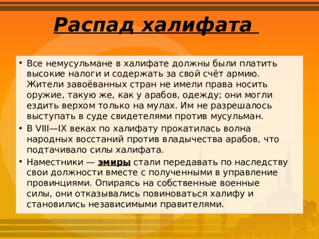 Распад халифата   Все немусульмане в халифате должны были платить высокие налоги и содержать за свой счёт армию. Жители завоёванных стран не имели права носить оружие, такую же, как у арабов, одежду; они могли ездить верхом только на мулах. Им не разрешалось выступать в суде свидетелями против мусульман. В VIII—IX веках по халифату прокатилась волна народных восстаний против владычества арабов, что подтачивало силы халифата. Наместники — эмиры стали передавать по наследству свои должности вместе с полученными в управление провинциями. Опираясь на собственные военные силы, они отказывались повиноваться халифу и становились независимыми правителями. 