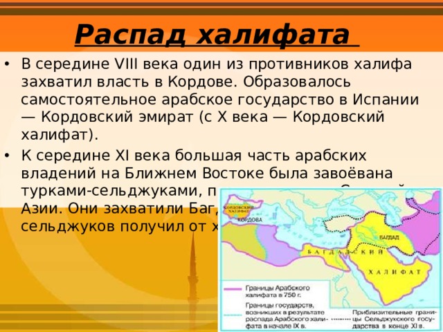 Распад халифата   В середине VIII века один из противников халифа захватил власть в Кордове. Образовалось самостоятельное арабское государство в Испании — Кордовский эмират (с X века — Кордовский халифат). К середине XI века большая часть арабских владений на Ближнем Востоке была завоёвана турками-сельджуками, пришедшими из Средней Азии. Они захватили Багдад. Правитель турок-сельджуков получил от халифа титул султана. 