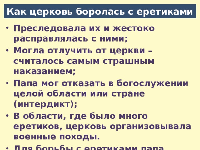 Как церковь боролась с еретиками Преследовала их и жестоко расправлялась с ними; Могла отлучить от церкви – считалось самым страшным наказанием; Папа мог отказать в богослужении целой области или стране (интердикт); В области, где было много еретиков, церковь организовывала военные походы. Для борьбы с еретиками папа создал в 13 веке специальный церковный суд – инквизицию (от лат. «расследование») . 