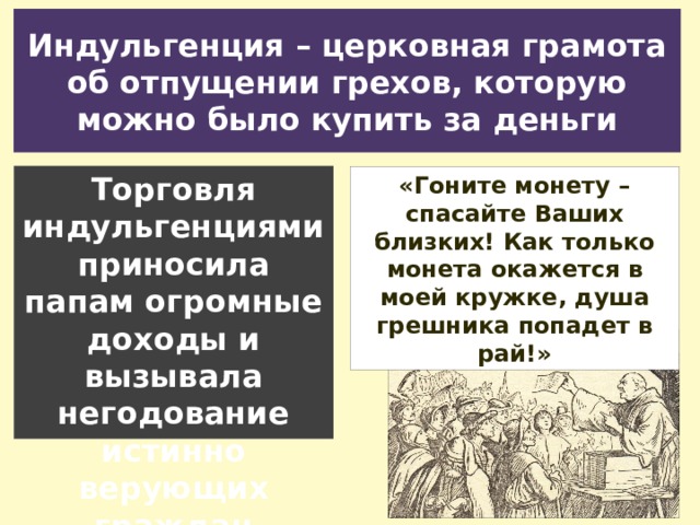 Индульгенция – церковная грамота об отпущении грехов, которую можно было купить за деньги Торговля индульгенциями приносила папам огромные доходы и вызывала негодование истинно верующих граждан «Гоните монету – спасайте Ваших близких! Как только монета окажется в моей кружке, душа грешника попадет в рай!» 