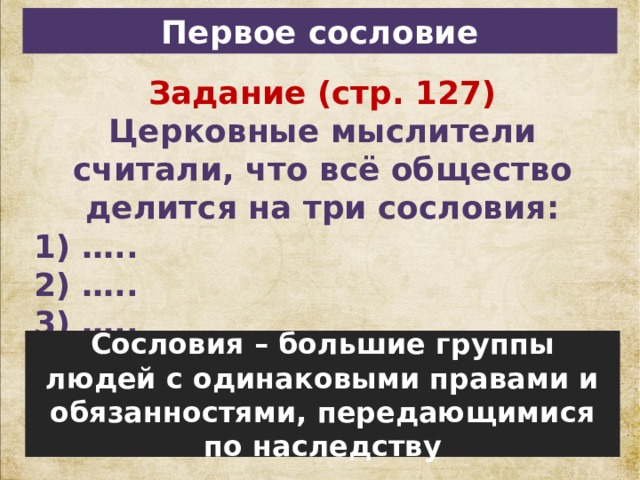Первое сословие Задание (стр. 127) Церковные мыслители считали, что всё общество делится на три сословия: 1) ….. 2) ….. 3) ….. Сословия – большие группы людей с одинаковыми правами и обязанностями, передающимися по наследству 