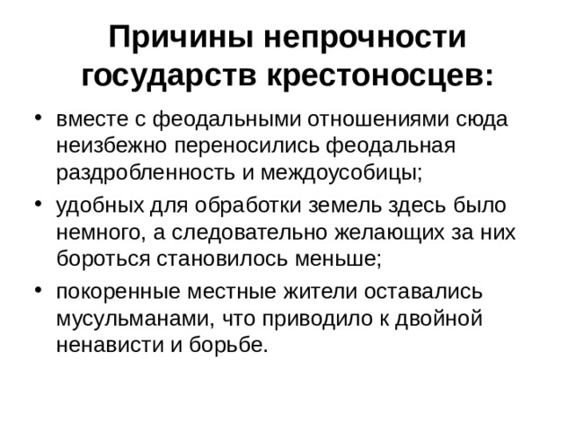 Причины непрочности государств крестоносцев: вместе с феодальными отношениями сюда неизбежно переносились феодальная раздробленность и междоусобицы; удобных для обработки земель здесь было немного, а следовательно желающих за них бороться становилось меньше; покоренные местные жители оставались мусульманами, что приводило к двойной ненависти и борьбе. 