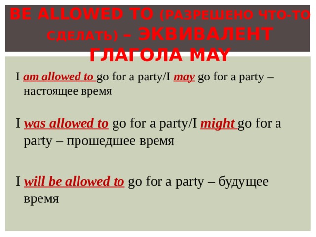  BE ALLOWED TO ( РАЗРЕШЕНО ЧТО-ТО СДЕЛАТЬ ) – ЭКВИВАЛЕНТ ГЛАГОЛА MAY I  am allowed to go for a party/I may  go for a party – настоящее время I  was allowed to  go for a party/I might go for a party – прошедшее время I will be allowed to  go for a party – будущее время 