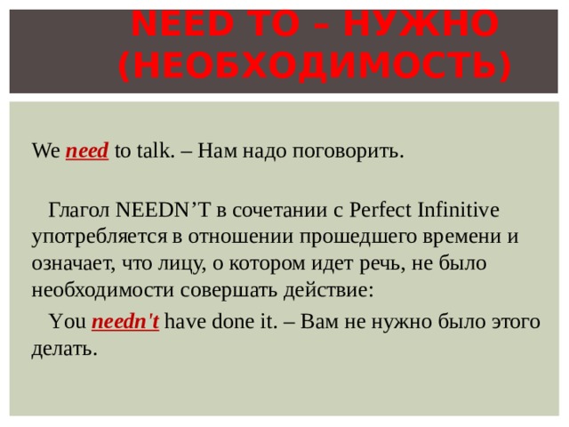 NEED TO – НУЖНО (НЕОБХОДИМОСТЬ)  We need to talk. – Нам надо поговорить.    Глагол NEEDN’T в сочетании с Perfect Infinitive употребляется в отношении прошедшего времени и означает, что лицу, о котором идет речь, не было необходимости совершать действие:  Y ou needn't have done it. – Вам не нужно было этого делать.  