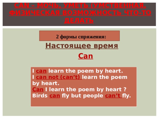 CAN – МОЧЬ, УМЕТЬ (УМСТВЕННАЯ , ФИЗИЧЕСКАЯ ВОЗМОЖНОСТЬ ЧТО-ТО ДЕЛАТЬ )  2 формы спряжения: Настоящее время  Can I can learn the poem by heart. I can not (can’t) learn the poem by heart. Can I learn the poem by heart ? Birds can fly but people can’t fly.  