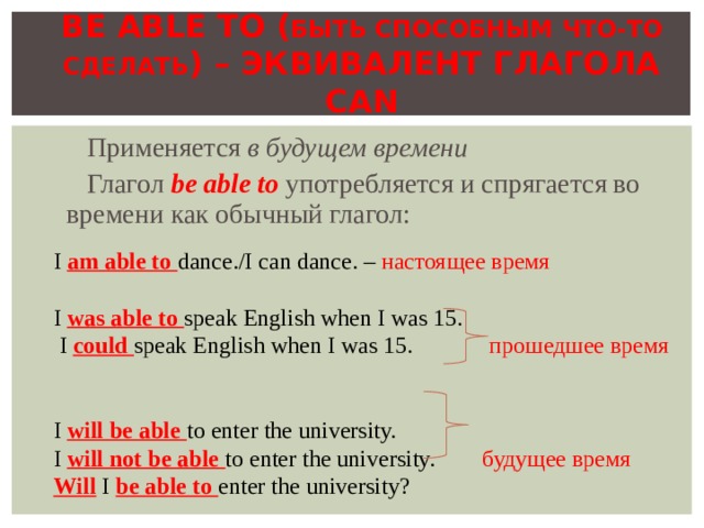 BE ABLE TO ( БЫТЬ СПОСОБНЫМ ЧТО-ТО  СДЕЛАТЬ ) – ЭКВИВАЛЕНТ ГЛАГОЛА CAN Применяется в будущем времени Глагол be able to  употребляется и спрягается во времени как обычный глагол: I am able to dance./I can dance. – настоящее время I was able to speak English when I was 15.  I could speak English when I was 15.  прошедшее время I will be able to enter the university. I will not be able to enter the university.  будущее время Will I be able to enter the university ? 