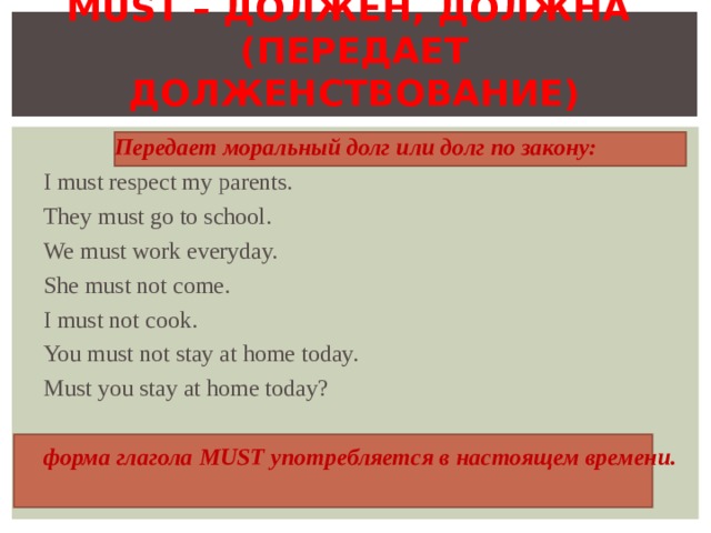 MUST – ДОЛЖЕН, ДОЛЖНА   ( ПЕРЕДАЕТ ДОЛЖЕНСТВОВАНИЕ )    Передает моральный долг или долг по закону: I must respect my parents. They must go to school. We must work  everyday. She must not come. I must not cook. You must not stay at home today. Must you stay at home today? форма глагола MUST употребляется в настоящем времени. 