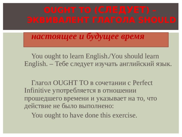 OUGHT TO ( СЛЕДУЕТ ) –  ЭКВИВАЛЕНТ ГЛАГОЛА SHOULD настоящее и будущее время You ought to learn English./You should learn English. – Тебе следует изучать английский язык. Глагол OUGHT TO в сочетании с Perfect Infinitive употребляется в отношении прошедшего времени и указывает на то, что действие не было выполнено:  You ought to have done this exercise. 