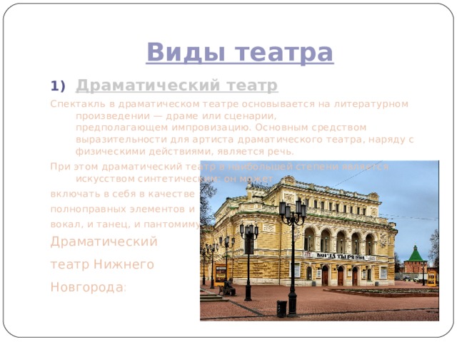 Виды театра Драматический театр Спектакль в драматическом театре основывается на литературном произведении — драме или сценарии, предполагающем импровизацию. Основным средством выразительности для артиста драматического театра, наряду с физическими действиями, является речь. При этом драматический театр в наибольшей степени является искусством синтетическим: он может включать в себя в качестве полноправных элементов и  вокал, и танец, и пантомиму . Драматический театр Нижнего Новгорода : 
