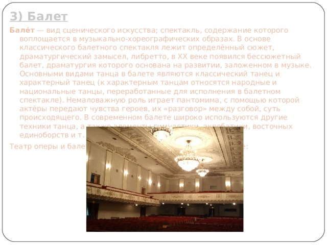 3) Балет Бале́т  — вид сценического искусства; спектакль, содержание которого воплощается в музыкально-хореографических образах. В основе классического балетного спектакля лежит определённый сюжет, драматургический замысел, либретто, в XX веке появился бессюжетный балет, драматургия которого основана на развитии, заложенном в музыке. Основными видами танца в балете являются классический танец и характерный танец (к характерным танцам относятся народные и национальные танцы, переработанные для исполнения в балетном спектакле). Немаловажную роль играет пантомима, с помощью которой актёры передают чувства героев, их «разговор» между собой, суть происходящего. В современном балете широко используются другие техники танца, а также элементы гимнастики, акробатики, восточных единоборств и т. п. Театр оперы и балета им. А.С. Пушкина в Нижнем Новгороде: 