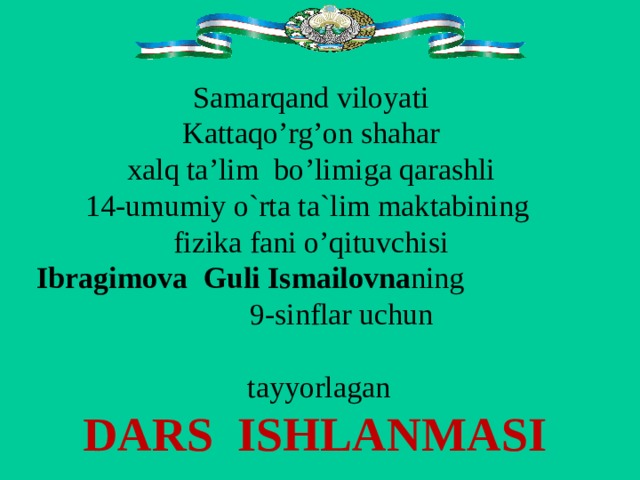 Samarqand viloyati Kattaqo’rg’on shahar xalq ta ’ lim bo ’ limiga qarashli 14-umumiy o`rta ta`lim maktabining  fizika fani o’qituvchisi  Ibragimova  Guli  Ismailovna ning  9 -sinflar uchun  tayyorlaga n DARS ISHLANMASI 