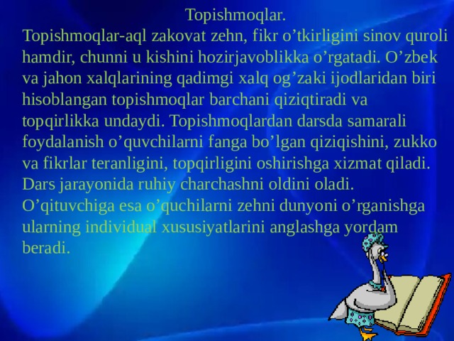 Topishmoqlar. Topishmoqlar-aql zakovat zehn, fikr o’tkirligini sinov quroli hamdir, chunni u kishini hozirjavoblikka o’rgatadi. O’zbek va jahon xalqlarining qadimgi xalq og’zaki ijodlaridan biri hisoblangan topishmoqlar barchani qiziqtiradi va topqirlikka undaydi. Topishmoqlardan darsda samarali foydalanish o’quvchilarni fanga bo’lgan qiziqishini, zukko va fikrlar teranligini, topqirligini oshirishga xizmat qiladi. Dars jarayonida ruhiy charchashni oldini oladi. O’qituvchiga esa o’quchilarni zehni dunyoni o’rganishga ularning individual xususiyatlarini anglashga yordam beradi. Тил ижтимоий ҳодисадир . бахтиёр дақиқаларда – раҳбар,  