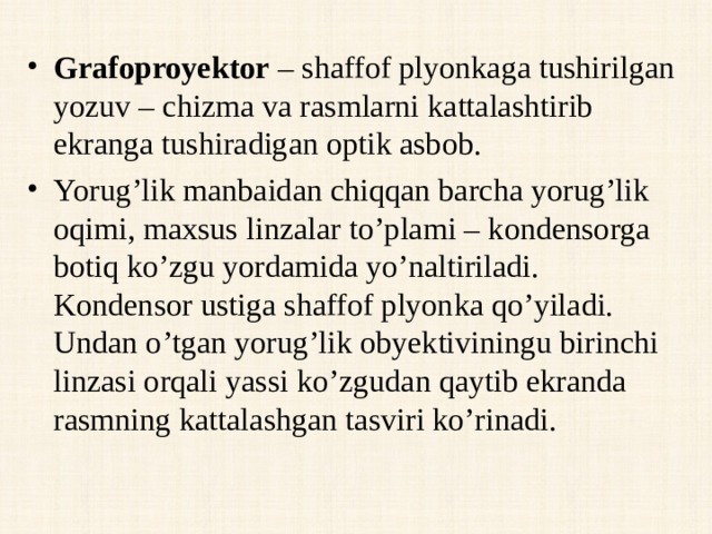 Grafoproyektor – shaffof plyonkaga tushirilgan yozuv – chizma va rasmlarni kattalashtirib ekranga tushiradigan optik asbob. Yorug’lik manbaidan chiqqan barcha yorug’lik oqimi, maxsus linzalar to’plami – kondensorga botiq ko’zgu yordamida yo’naltiriladi. Kondensor ustiga shaffof plyonka qo’yiladi. Undan o’tgan yorug’lik obyektiviningu birinchi linzasi orqali yassi ko’zgudan qaytib ekranda rasmning kattalashgan tasviri ko’rinadi.  