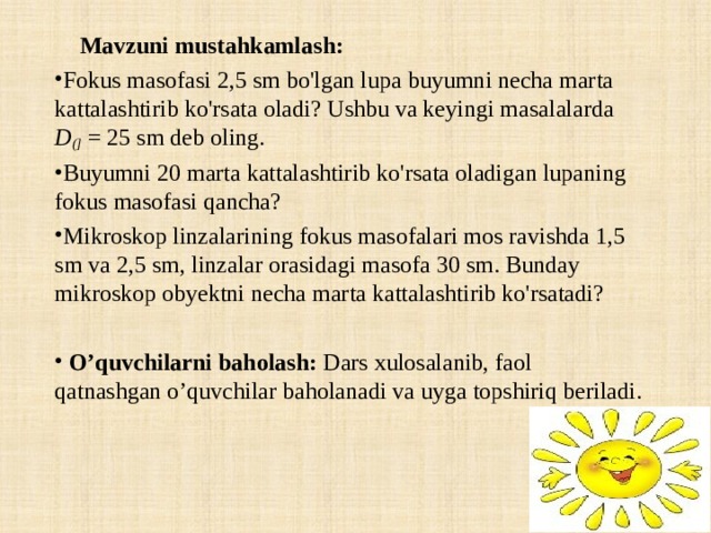  Mavzuni mustahkamlash: Fokus masofasi 2,5 sm bo'lgan lupa buyumni necha marta kattalashtirib ko'rsata oladi? Ushbu va keyingi masalalarda D (] = 25 sm deb oling. Buyumni 20 marta kattalashtirib ko'rsata oladigan lupaning fokus masofasi qancha? Mikroskop linzalarining fokus masofalari mos ravishda 1,5 sm va 2,5 sm, linzalar orasidagi masofa 30 sm. Bunday mikroskop obyektni necha marta kattalashtirib ko'rsatadi?    O’quvchilarni baholash: Dars xulosalanib, faol qatnashgan o’quvchilar baholanadi va uyga topshiriq beriladi.   