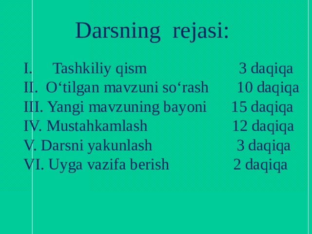 Darsning rejasi: I. Tashkiliy qism 3 daqiqa II. O‘tilgan mavzuni so‘rash 10 daqiqa III. Yangi mavzuning bayoni 15 daqiqa IV. Mustahkamlash 12 daqiqa V. Darsni yakunlash 3 daqiqa VI. Uyga vazifa berish 2 daqiqa 