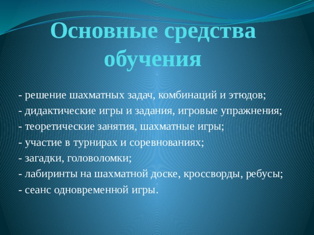 Основные средства обучения - решение шахматных задач, комбинаций и этюдов; - дидактические игры и задания, игровые упражнения; - теоретические занятия, шахматные игры; - участие в турнирах и соревнованиях; - загадки, головоломки; - лабиринты на шахматной доске, кроссворды, ребусы; - сеанс одновременной игры. 