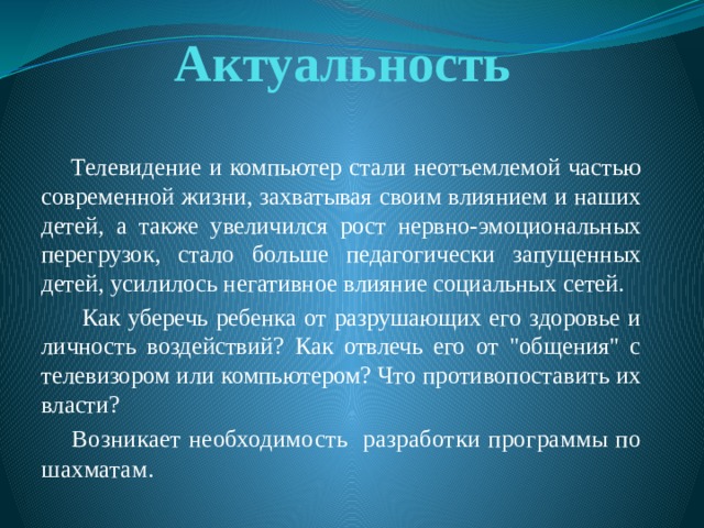 Актуальность  Телевидение и компьютер стали неотъемлемой частью современной жизни, захватывая своим влиянием и наших детей, а также увеличился рост нервно-эмоциональных перегрузок, стало больше педагогически запущенных детей, усилилось негативное влияние социальных сетей.  Как уберечь ребенка от разрушающих его здоровье и личность воздействий? Как отвлечь его от 