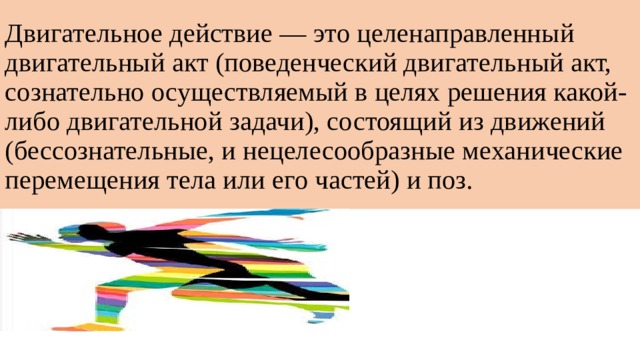 Двигательное действие — это целенаправленный двигательный акт (поведенческий двигательный акт, сознательно осуществляемый в целях решения какой-либо двигательной задачи), состоящий из движений (бессознательные, и нецелесообразные механические перемещения тела или его частей) и поз. 
