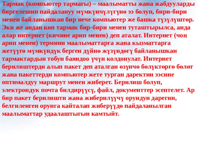 Тармак (компьютер тармагы) – маалыматты жана жабдууларды биргелешип пайдалануу мүмкүнчүлүгүнө ээ болуп, бири-бири менен байланышкан бир нече компьютер же башка түзүлүштөр. Эки же андан көп тармак бир-бири менен туташтырылса, анда алар интернет (кичине арип менен) деп аталат. Интернет (чоң арип менен) термини маалыматтарга жана кызматтарга жетүүгө мүмкүндүк берген дүйнө жүзүндөгү байланышкан тармактардын тобун баяндоо үчүн колдонулат. Интернет берилиштерди алып пакет деп аталган өзүнчө бөлүктөргө бөлөт жана пакеттерди компьютер жете турган даректин ээсине оптималдуу маршрут менен жиберет. Берилиш болуп, электрондук почта билдирүүсү, файл, документтер эсептелет. Ар бир пакет берилишти жана жиберилүүчү орундун дарегин, белгиленген орунга кайталап жиберүүдө пайдаланылган маалыматтар удаалаштыгын камтыйт. 